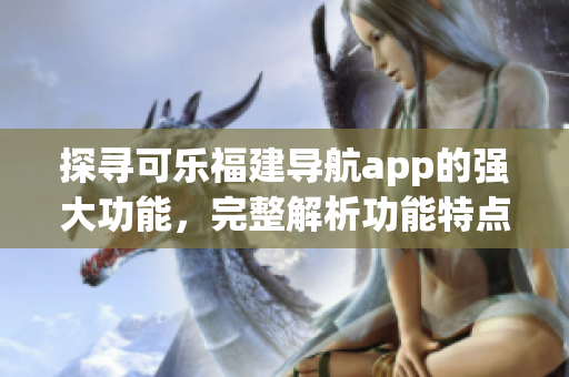 探寻可乐福建导航app的强大功能，完整解析功能特点和使用技巧