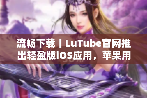 流畅下载丨LuTube官网推出轻盈版iOS应用，苹果用户专享快速体验