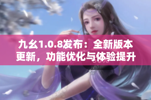 九幺1.0.8发布：全新版本更新，功能优化与体验提升