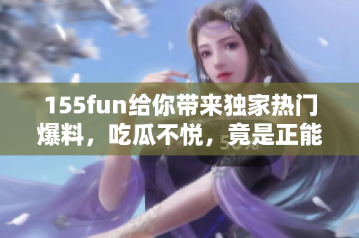 155fun给你带来独家热门爆料，吃瓜不悦，竟是正能量！