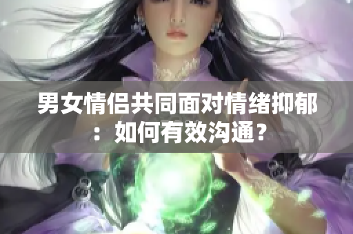 男女情侣共同面对情绪抑郁：如何有效沟通？