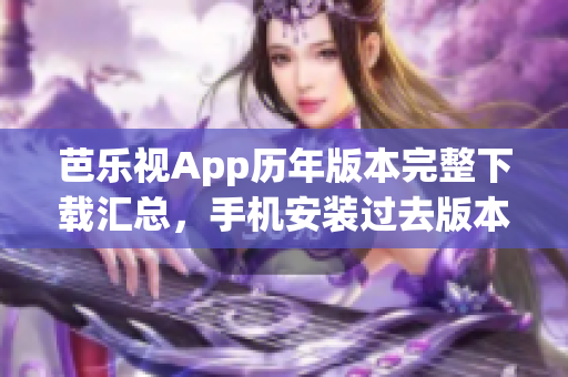 芭乐视App历年版本完整下载汇总，手机安装过去版本操作指南