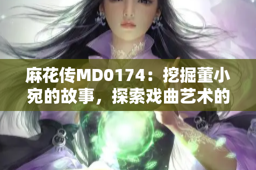 麻花传MD0174：挖掘董小宛的故事，探索戏曲艺术的魅力