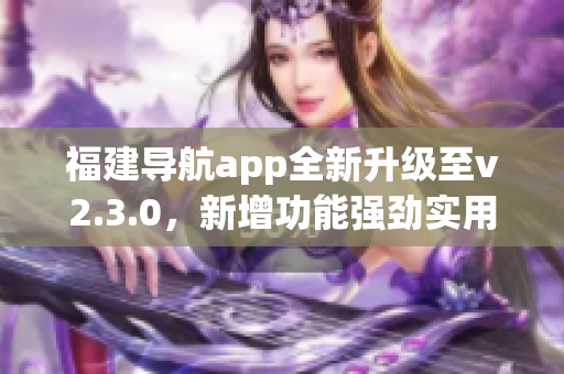 福建导航app全新升级至v2.3.0，新增功能强劲实用，用户体验进一步提升