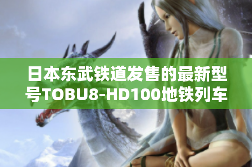 日本东武铁道发售的最新型号TOBU8-HD100地铁列车，受瞩目的四大特点