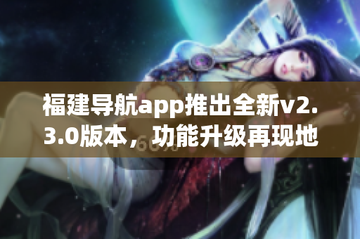 福建导航app推出全新v2.3.0版本，功能升级再现地图新风貌