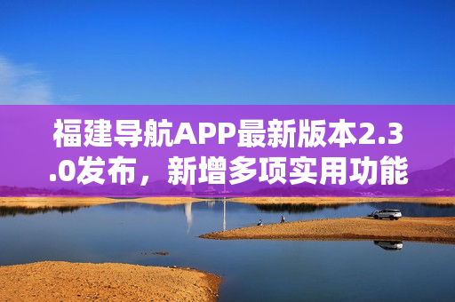 福建导航APP最新版本2.3.0发布，新增多项实用功能，大幅提升用户体验