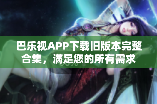 巴乐视APP下载旧版本完整合集，满足您的所有需求