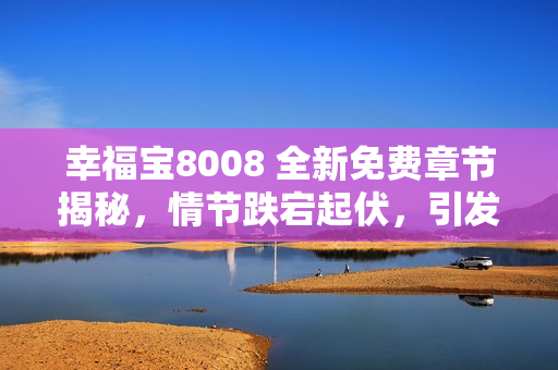 幸福宝8008 全新免费章节揭秘，情节跌宕起伏，引发读者热议