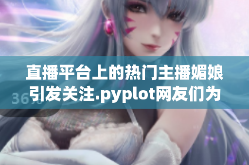 直播平台上的热门主播媚娘引发关注.pyplot网友们为何迷恋她弹幕连连