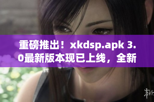 重磅推出！xkdsp.apk 3.0最新版本现已上线，全新隐藏入口玩法等你挑战！