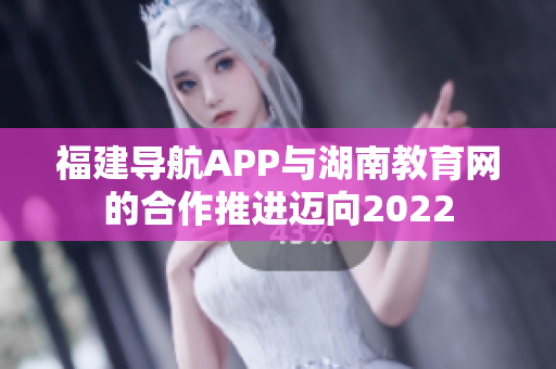 福建导航APP与湖南教育网的合作推进迈向2022