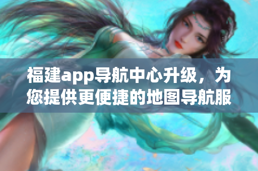 福建app导航中心升级，为您提供更便捷的地图导航服务