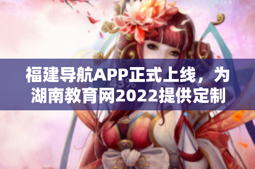 福建导航APP正式上线，为湖南教育网2022提供定制化服务