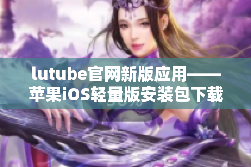 lutube官网新版应用——苹果iOS轻量版安装包下载，让您畅快享受视频乐趣