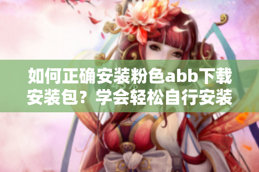 如何正确安装粉色abb下载安装包？学会轻松自行安装