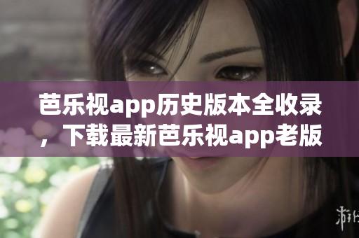 芭乐视app历史版本全收录，下载最新芭乐视app老版本合集