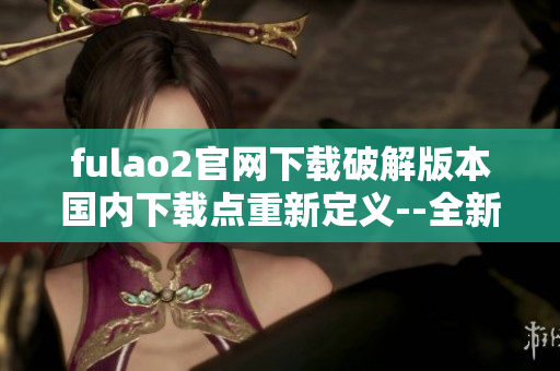 fulao2官网下载破解版本国内下载点重新定义--全新绝密版!