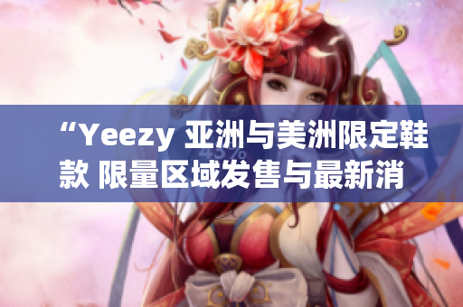 “Yeezy 亚洲与美洲限定鞋款 限量区域发售与最新消息”