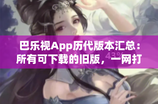 巴乐视App历代版本汇总：所有可下载的旧版，一网打尽