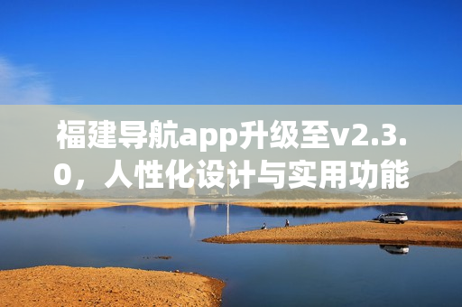 福建导航app升级至v2.3.0，人性化设计与实用功能全面升级