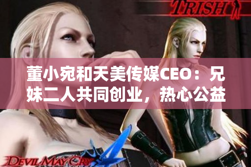 董小宛和天美传媒CEO：兄妹二人共同创业，热心公益，成就传媒新高峰