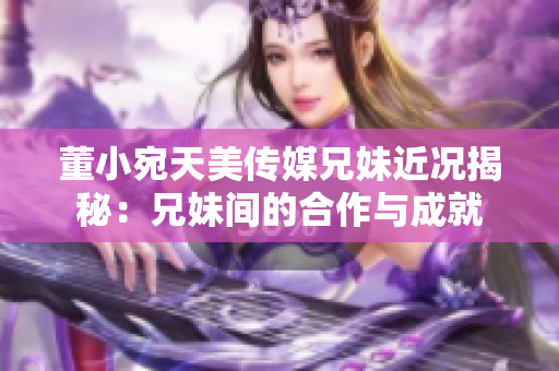 董小宛天美传媒兄妹近况揭秘：兄妹间的合作与成就