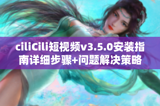 ciliCili短视频v3.5.0安装指南详细步骤+问题解决策略