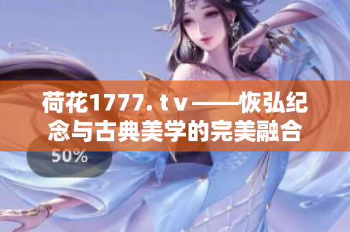 荷花1777. tⅴ——恢弘纪念与古典美学的完美融合