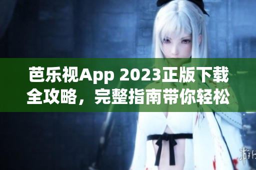 芭乐视App 2023正版下载全攻略，完整指南带你轻松安装享受最新版的功能