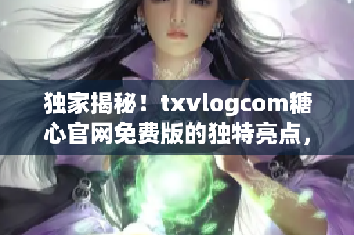 独家揭秘！txvlogcom糖心官网免费版的独特亮点，诚邀体验享受 VIP 待遇