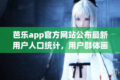 芭乐app官方网站公布最新用户人口统计，用户群体画像呈现明显多样性