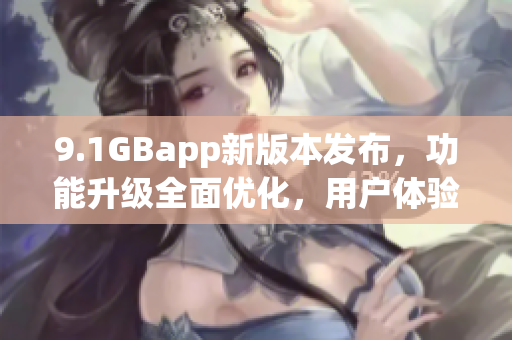 9.1GBapp新版本发布，功能升级全面优化，用户体验进一步提升