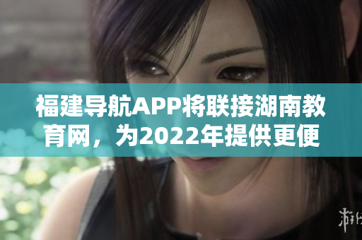 福建导航APP将联接湖南教育网，为2022年提供更便捷服务