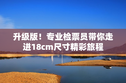 升级版！专业检票员带你走进18cm尺寸精彩旅程