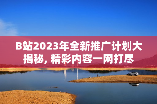 B站2023年全新推广计划大揭秘, 精彩内容一网打尽