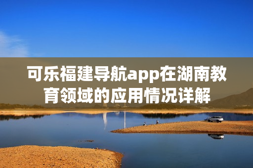 可乐福建导航app在湖南教育领域的应用情况详解