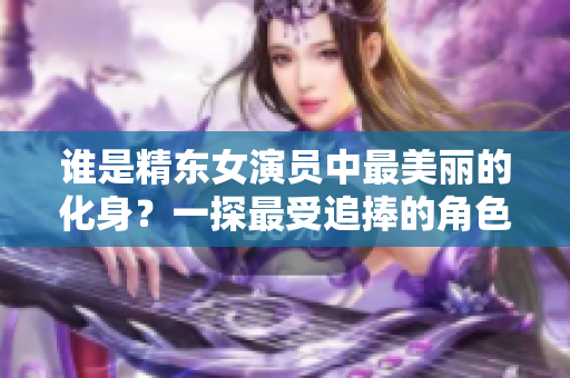 谁是精东女演员中最美丽的化身？一探最受追捧的角色扮演者