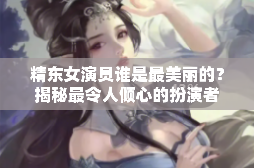 精东女演员谁是最美丽的？揭秘最令人倾心的扮演者