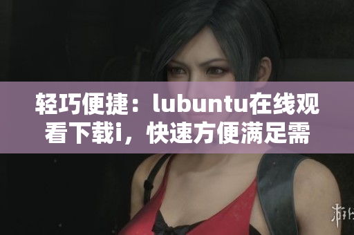 轻巧便捷：lubuntu在线观看下载i，快速方便满足需求