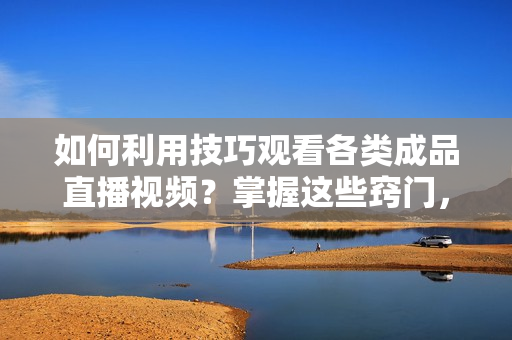 如何利用技巧观看各类成品直播视频？掌握这些窍门，轻松享受直播乐趣【详细指南】