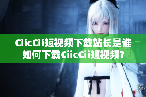 CiicCii短视频下载站长是谁如何下载CiicCii短视频？