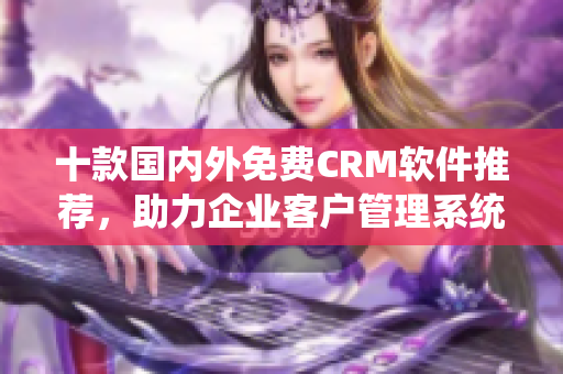 十款国内外免费CRM软件推荐，助力企业客户管理系统