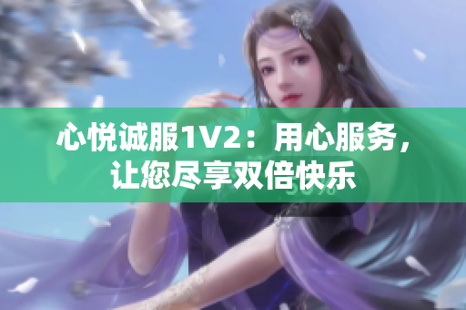 心悦诚服1V2：用心服务，让您尽享双倍快乐