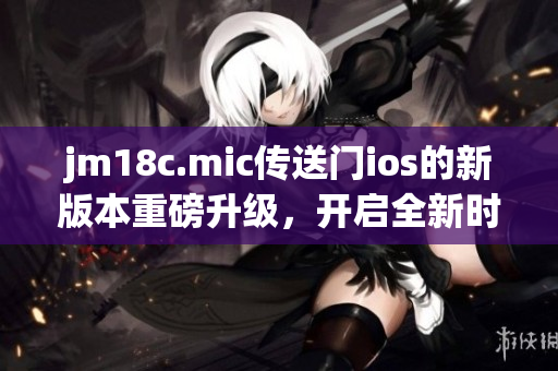 jm18c.mic传送门ios的新版本重磅升级，开启全新时代