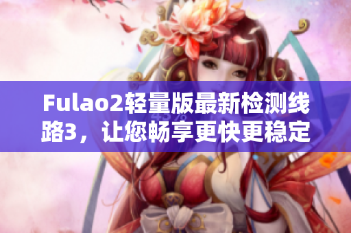 Fulao2轻量版最新检测线路3，让您畅享更快更稳定的上网体验