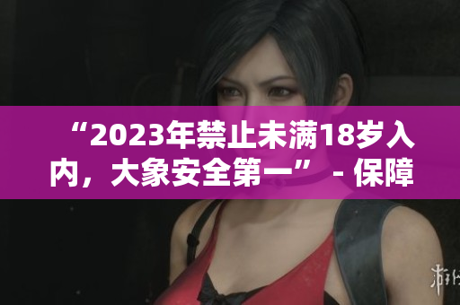 “2023年禁止未满18岁入内，大象安全第一” - 保障游客安全，促进景区可持续发展