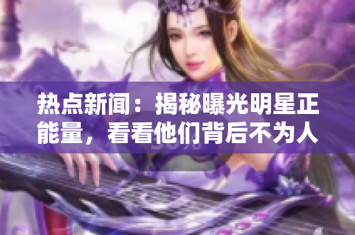 热点新闻：揭秘曝光明星正能量，看看他们背后不为人知的黑料!