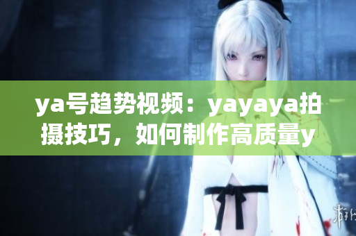 ya号趋势视频：yayaya拍摄技巧，如何制作高质量ya视频？