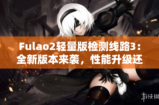 Fulao2轻量版检测线路3：全新版本来袭，性能升级还追加更多实用功能